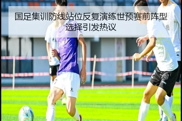 国足集训防线站位反复演练世预赛前阵型选择引发热议